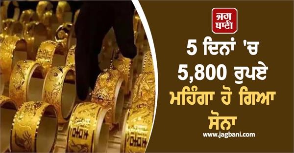 gold has become expensive by rs 5 800 in 5 days  10 grams