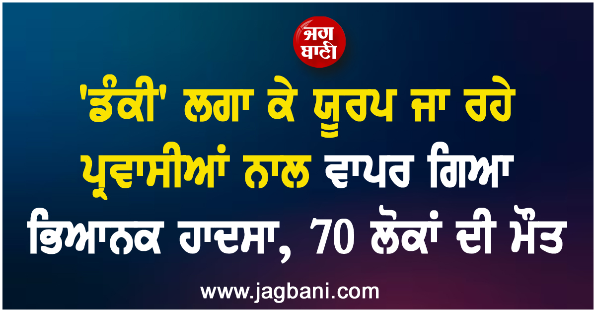 ''ਡੰਕੀ'' ਲਗਾ ਕੇ ਯੂਰਪ ਜਾ ਰਹੇ ਪ੍ਰਵਾਸੀਆਂ ਨਾਲ ਵਾਪਰ ਗਿਆ ਭਿਆਨਕ ਹਾਦਸਾ, 70 ਲੋਕਾਂ ਦੀ ਮੌਤ