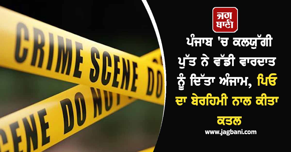 ਪੰਜਾਬ 'ਚ ਕਲਯੁੱਗੀ ਪੁੱਤ ਨੇ ਵੱਡੀ ਵਾਰਦਾਤ ਨੂੰ ਦਿੱਤਾ ਅੰਜਾਮ, ਪਿਓ ਦਾ ਬੇਰਹਿਮੀ ਨਾਲ ਕੀਤਾ ਕਤਲ