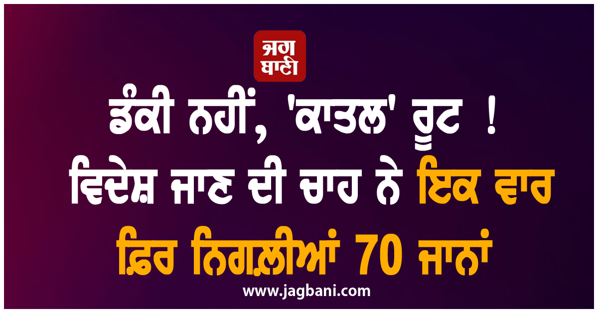 ਡੰਕੀ ਨਹੀਂ, 'ਕਾਤਲ' ਰੂਟ ! ਵਿਦੇਸ਼ ਜਾਣ ਦੀ ਚਾਹ ਨੇ ਇਕ ਵਾਰ ਫ਼ਿਰ ਨਿਗਲ਼ੀਆਂ 70 ਜਾਨਾਂ
