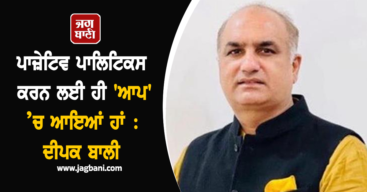ਪਾਜ਼ੇਟਿਵ ਪਾਲਿਟਿਕਸ ਕਰਨ ਲਈ ਹੀ 'ਆਪ' ’ਚ ਆਇਆਂ ਹਾਂ : ਦੀਪਕ ਬਾਲੀ