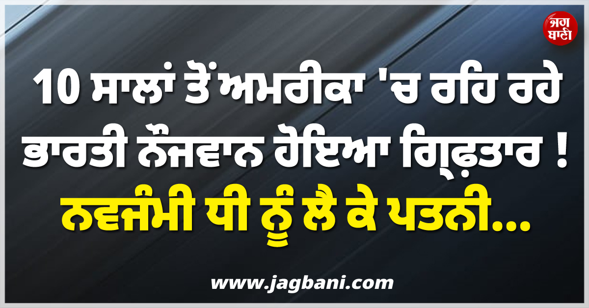 10 ਸਾਲਾਂ ਤੋਂ ਅਮਰੀਕਾ ''ਚ ਰਹਿ ਰਹੇ ਭਾਰਤੀ ਨੌਜਵਾਨ ਹੋਇਆ ਗ੍ਰਿਫ਼ਤਾਰ ! ਨਵਜੰਮੀ ਧੀ ਨੂੰ ਲੈ ਕੇ ਪਤਨੀ...