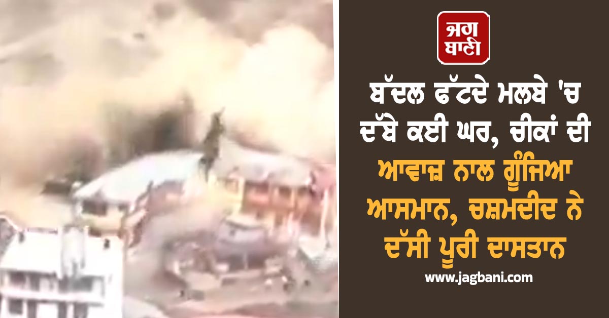 ਬੱਦਲ ਫੱਟਦੇ ਮਲਬੇ 'ਚ ਦੱਬੇ ਕਈ ਘਰ, ਚੀਕਾਂ ਦੀ ਆਵਾਜ਼ ਨਾਲ ਗੂੰਜਿਆ ਆਸਮਾਨ, ਚਸ਼ਮਦੀਦ ਨੇ ਦੱਸੀ ਪੂਰੀ ਦਾਸਤਾਨ