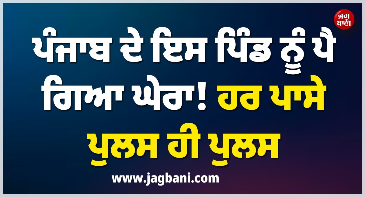 ਪੰਜਾਬ ਦੇ ਇਸ ''ਬਦਨਾਮ'' ਪਿੰਡ ਨੂੰ ਪੈ ਗਿਆ ਘੇਰਾ! ਹਰ ਪਾਸੇ ਪੁਲਸ ਹੀ ਪੁਲਸ