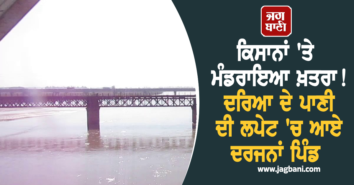 ਕਿਸਾਨਾਂ 'ਤੇ ਮੰਡਰਾਇਆ ਖ਼ਤਰਾ! ਦਰਿਆ ਦੇ ਪਾਣੀ ਦੀ ਲਪੇਟ 'ਚ ਆਏ ਦਰਜਨਾਂ ਪਿੰਡ