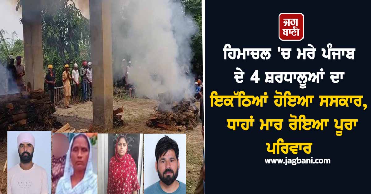 ਹਿਮਾਚਲ ''ਚ ਮਰੇ ਪੰਜਾਬ ਦੇ 4 ਸ਼ਰਧਾਲੂਆਂ ਦਾ ਇਕੱਠਿਆਂ ਹੋਇਆ ਸਸਕਾਰ, ਧਾਹਾਂ ਮਾਰ ਰੋਇਆ ਪੂਰਾ ਪਰਿਵਾਰ