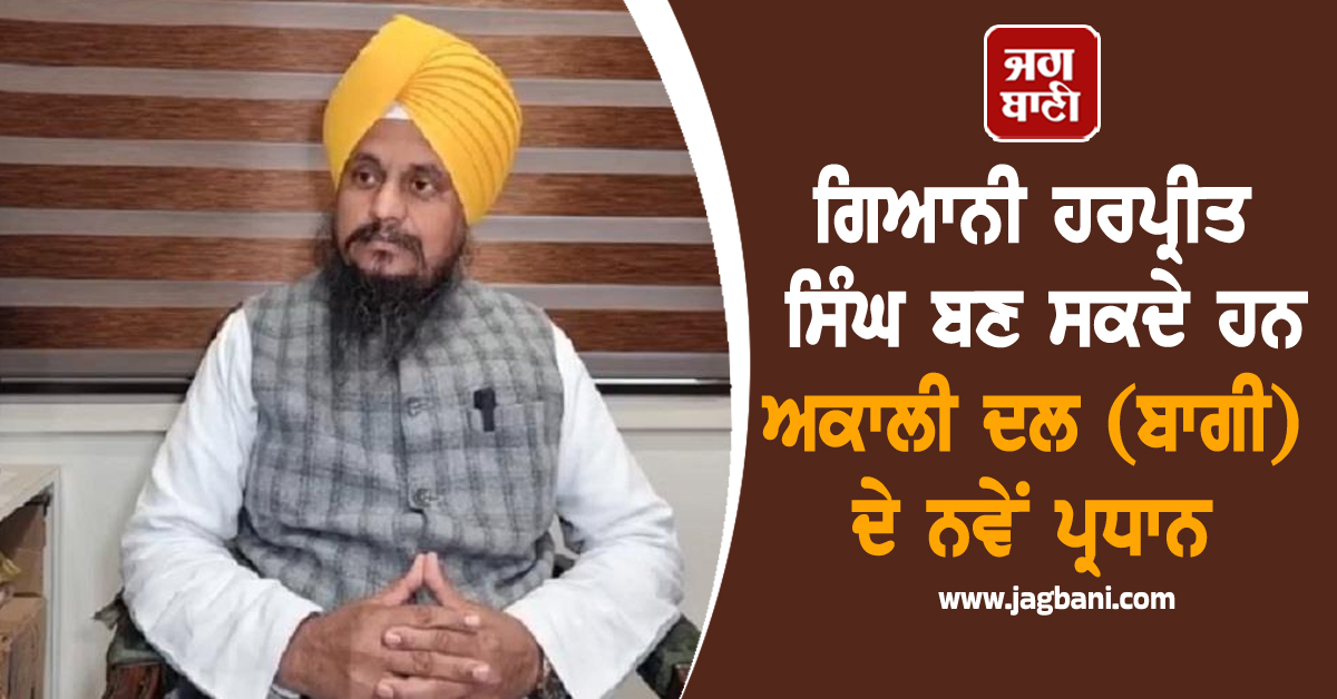 ਗਿਆਨੀ ਹਰਪ੍ਰੀਤ ਸਿੰਘ ਬਣ ਸਕਦੇ ਹਨ ਅਕਾਲੀ ਦਲ (ਬਾਗੀ) ਦੇ ਨਵੇਂ ਪ੍ਰਧਾਨ