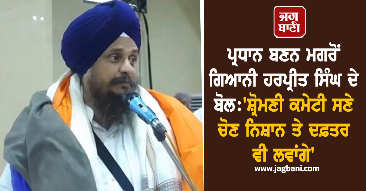 ਪ੍ਰਧਾਨ ਬਣਨ ਮਗਰੋਂ ਗਿਆਨੀ ਹਰਪ੍ਰੀਤ ਸਿੰਘ ਦੇ ਬੋਲ: ''ਸ਼੍ਰੋਮਣੀ ਕਮੇਟੀ ਸਣੇ ਚੋਣ ਨਿਸ਼ਾਨ ਤੇ ਦਫ਼ਤਰ ਵੀ ਲਵਾਂਗੇ''