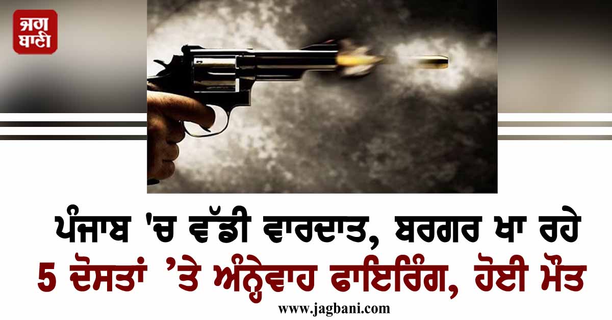 ਪੰਜਾਬ 'ਚ ਵੱਡੀ ਵਾਰਦਾਤ, ਬਰਗਰ ਖਾ ਰਹੇ 5 ਦੋਸਤਾਂ ’ਤੇ ਅੰਨ੍ਹੇਵਾਹ ਫਾਇਰਿੰਗ, ਹੋਈ ਮੌਤ