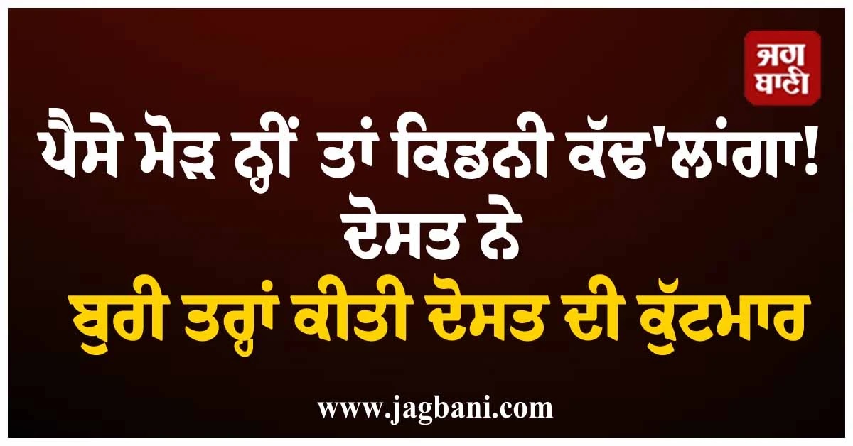 ਪੈਸੇ ਮੋੜ ਨ੍ਹੀਂ ਤਾਂ ਕਿਡਨੀ ਕੱਢ''ਲਾਂਗਾ! ਦੋਸਤ ਨੇ ਬੁਰੀ ਤਰ੍ਹਾਂ ਕੀਤੀ ਦੋਸਤ ਦੀ ਕੁੱਟਮਾਰ