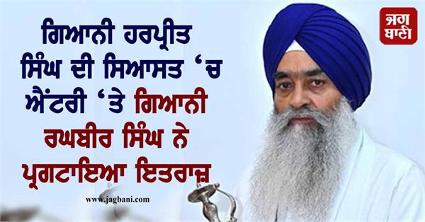 giani raghbir singh objection to giani harpreet singh s entry politics