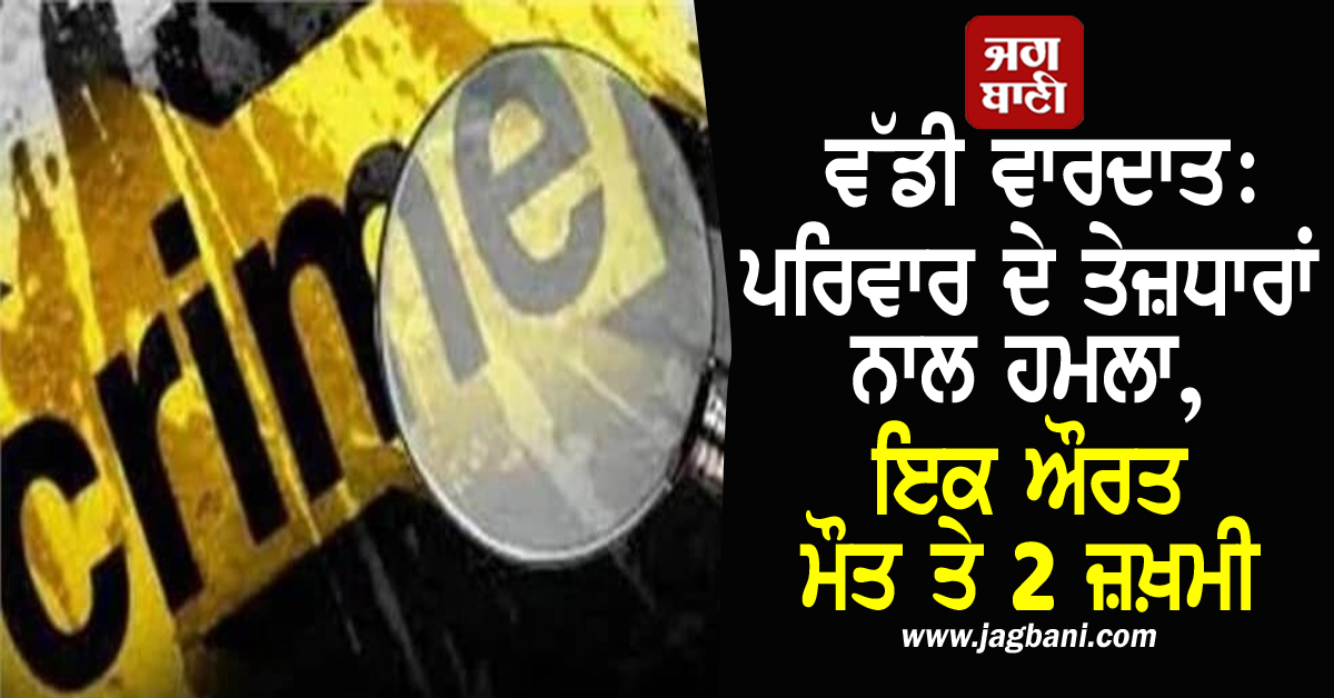 ਵੱਡੀ ਵਾਰਦਾਤ: ਪਰਿਵਾਰ ਦੇ ਤੇਜ਼ਧਾਰਾਂ ਨਾਲ ਹਮਲਾ, ਇਕ ਔਰਤ ਮੌਤ ਤੇ 2 ਜ਼ਖ਼ਮੀ