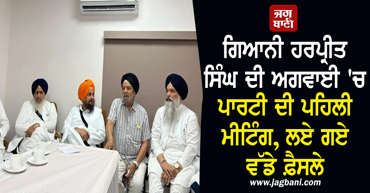 ਗਿਆਨੀ ਹਰਪ੍ਰੀਤ ਸਿੰਘ ਦੀ ਅਗਵਾਈ 'ਚ ਪਾਰਟੀ ਦੀ ਪਹਿਲੀ ਮੀਟਿੰਗ, ਲਏ ਗਏ ਵੱਡੇ ਫ਼ੈਸਲੇ