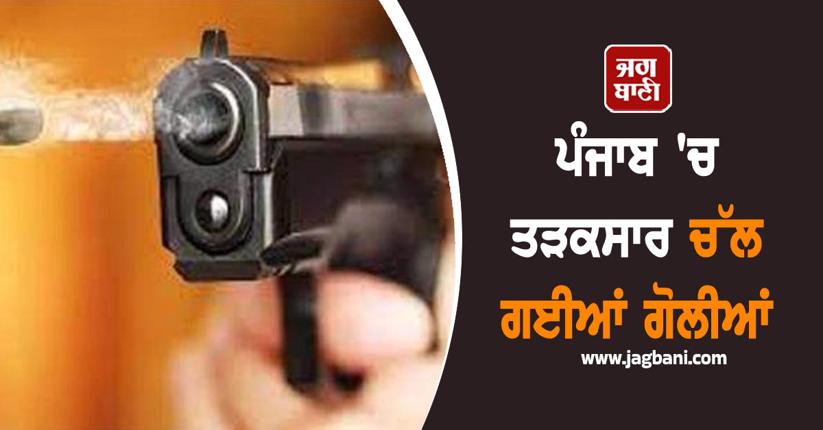 ਪੰਜਾਬ 'ਚ ਤੜਕਸਾਰ ਚੱਲ ਗਈਆਂ ਗੋਲੀਆਂ, ਬਣ ਗਿਆ ਦਹਿਸ਼ਤ ਦਾ ਮਾਹੌਲ