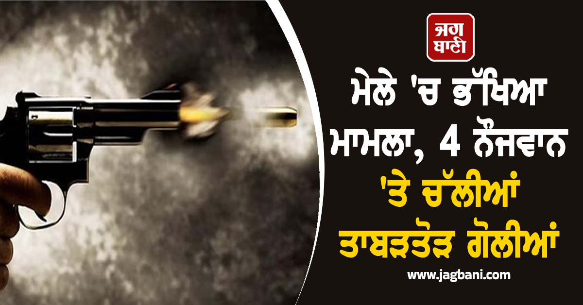 ਮੇਲੇ 'ਚ ਭੱਖਿਆ ਮਾਮਲਾ,  4 ਨੌਜਵਾਨ 'ਤੇ ਚੱਲੀਆਂ ਤਾਬੜਤੋੜ ਗੋਲੀਆਂ