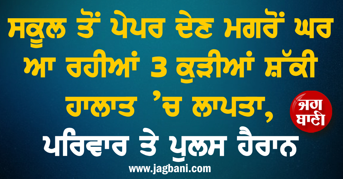 ਸਕੂਲ ਤੋਂ ਪੇਪਰ ਦੇਣ ਮਗਰੋਂ ਘਰ ਆ ਰਹੀਆਂ 3 ਕੁੜੀਆਂ ਸ਼ੱਕੀ ਹਾਲਾਤ ’ਚ ਲਾਪਤਾ,  ਪਰਿਵਾਰ ਤੇ ਪੁਲਸ ਹੈਰਾਨ