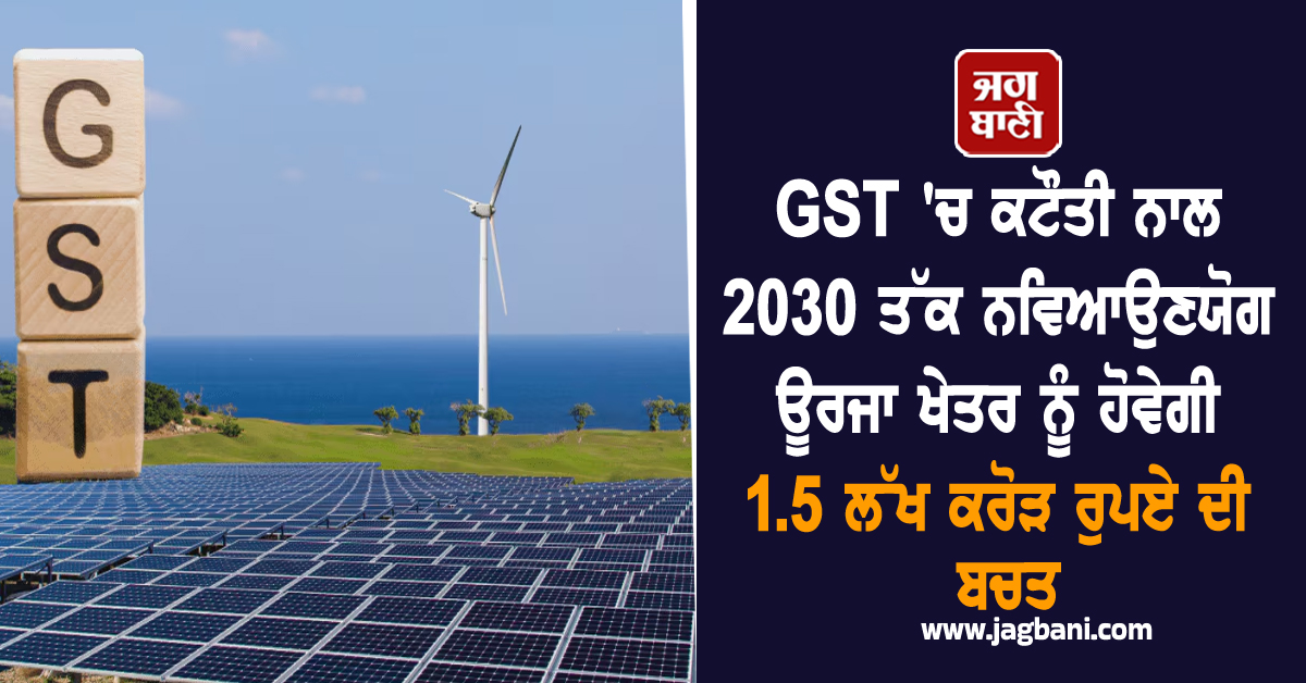 GST ''ਚ ਕਟੌਤੀ ਨਾਲ 2030 ਤੱਕ ਨਵਿਆਉਣਯੋਗ ਊਰਜਾ ਖੇਤਰ ਨੂੰ ਹੋਵੇਗੀ 1.5 ਲੱਖ ਕਰੋੜ ਰੁਪਏ ਦੀ ਬਚਤ