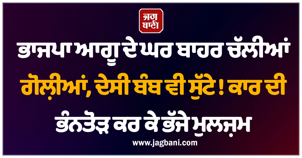 ਭਾਜਪਾ ਆਗੂ ਦੇ ਘਰ ਬਾਹਰ ਚੱਲੀਆਂ ਗੋਲ਼ੀਆਂ, ਦੇਸੀ ਬੰਬ ਵੀ ਸੁੱਟੇ ! ਕਾਰ ਦੀ ਭੰਨਤੋੜ ਕਰ ਕੇ ਭੱਜੇ ਮੁਲਜ਼ਮ