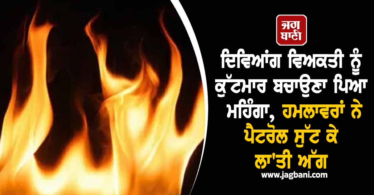 ਦਿਵਿਆਂਗ ਵਿਅਕਤੀ ਨੂੰ ਕੁੱਟਮਾਰ ਤੋਂ ਬਚਾਉਣਾ ਪਿਆ ਮਹਿੰਗਾ, ਹਮਲਾਵਰਾਂ ਨੇ ਪੈਟਰੋਲ ਸੁੱਟ ਕੇ ਲਾ''ਤੀ ਅੱਗ