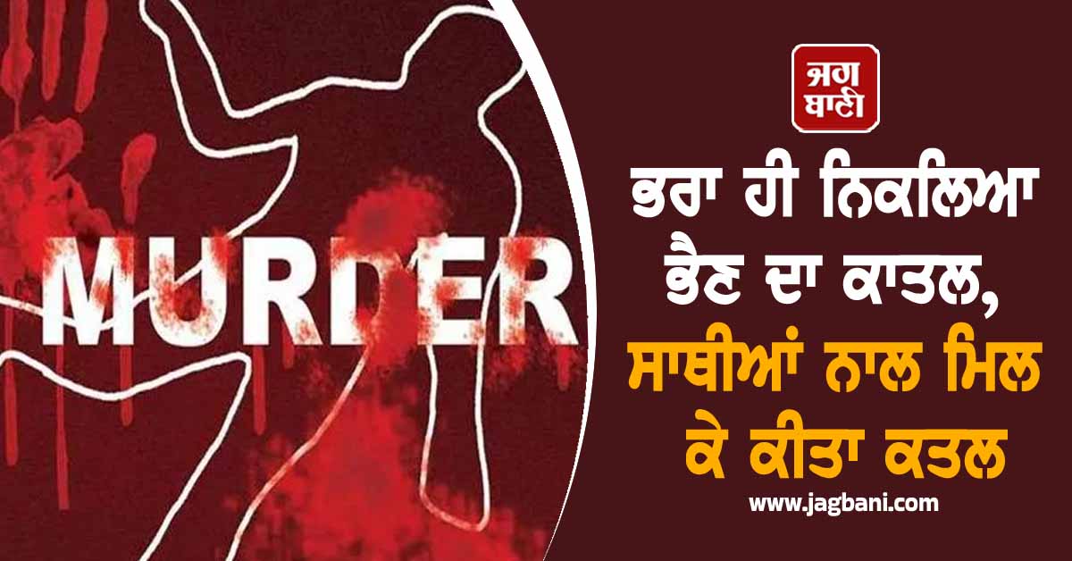 ਭਰਾ ਹੀ ਨਿਕਲਿਆ ਭੈਣ ਦਾ ਕਾਤਲ, ਸਾਥੀਆਂ ਨਾਲ ਮਿਲ ਕੇ ਕੀਤਾ ਕਤਲ