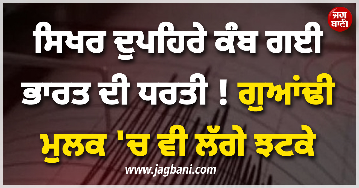 ਸਿਖਰ ਦੁਪਹਿਰੇ ਕੰਬ ਗਈ ਧਰਤੀ ! ਗੁਆਂਢੀ ਮੁਲਕ ਸਣੇ ਭਾਰਤ ਦੇ ਕਈ ਸੂਬਿਆਂ 'ਚ ਵੀ ਲੱਗੇ ਝਟਕੇ