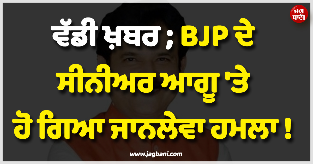 ਵੱਡੀ ਖ਼ਬਰ ; BJP ਦੇ ਸੀਨੀਅਰ ਆਗੂ ''ਤੇ ਹੋ ਗਿਆ ਜਾਨਲੇਵਾ ਹਮਲਾ !
