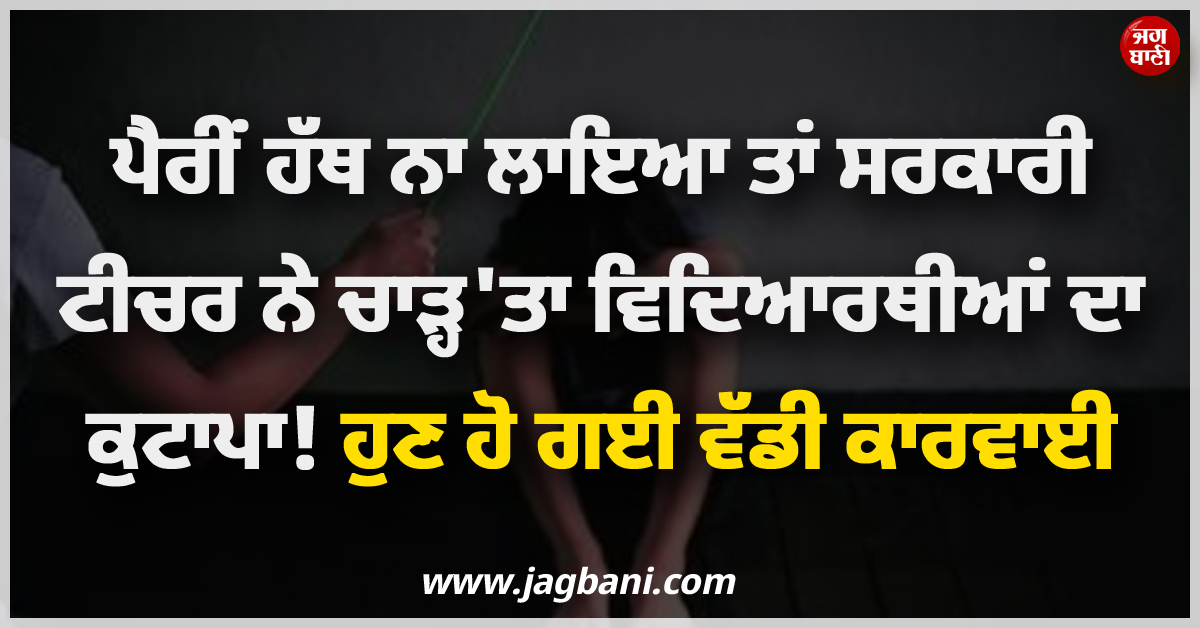 ਪੈਰੀਂ ਹੱਥ ਨਾ ਲਾਇਆ ਤਾਂ ਸਰਕਾਰੀ ਟੀਚਰ ਨੇ ਚਾੜ੍ਹ''ਤਾ ਵਿਦਿਆਰਥੀਆਂ ਦਾ ਕੁਟਾਪਾ ! ਹੁਣ ਹੋ ਗਈ ਵੱਡੀ ਕਾਰਵਾਈ