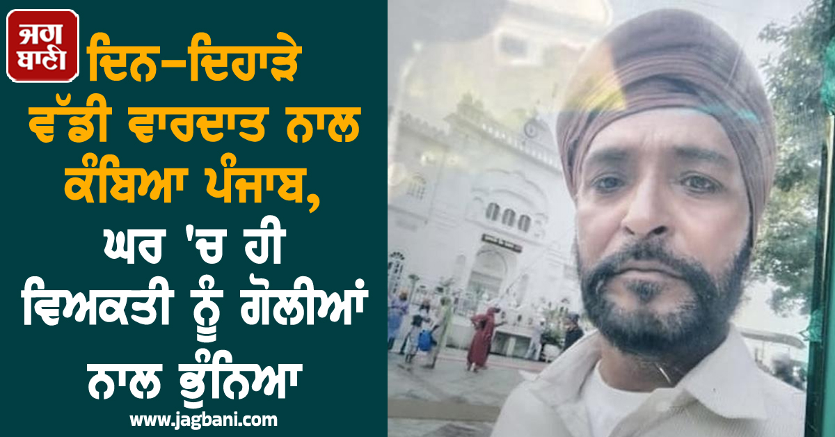 ਦਿਨ-ਦਿਹਾੜੇ ਵੱਡੀ ਵਾਰਦਾਤ ਨਾਲ ਕੰਬਿਆ ਪੰਜਾਬ, ਘਰ 'ਚ ਹੀ ਵਿਅਕਤੀ ਨੂੰ ਗੋਲੀਆਂ ਨਾਲ ਭੁੰਨਿਆ