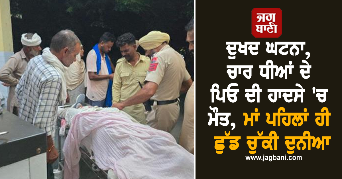 ਦੁਖਦ ਘਟਨਾ, ਚਾਰ ਧੀਆਂ ਦੇ ਪਿਓ ਦੀ ਹਾਦਸੇ 'ਚ ਮੌਤ, ਮਾਂ ਪਹਿਲਾਂ ਹੀ ਛੁੱਡ ਚੁੱਕੀ ਦੁਨੀਆ