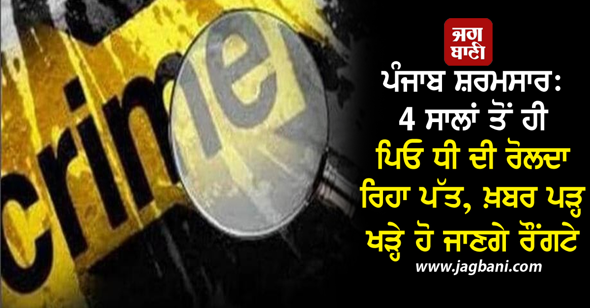 ਪੰਜਾਬ ਸ਼ਰਮਸਾਰ: 4 ਸਾਲਾਂ ਤੋਂ ਹੀ ਪਿਓ ਧੀ ਦੀ ਰੋਲਦਾ ਰਿਹਾ ਪੱਤ, ਖ਼ਬਰ ਪੜ੍ਹ ਖੜ੍ਹੇ ਹੋ ਜਾਣਗੇ ਰੌਂਗਟੇ