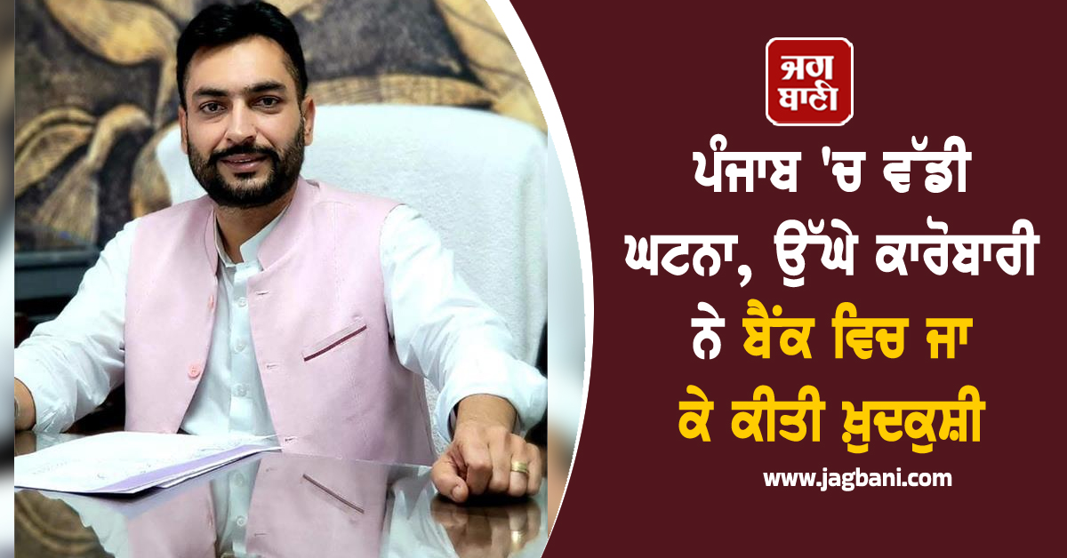 ਪੰਜਾਬ 'ਚ ਵੱਡੀ ਘਟਨਾ, ਉੱਘੇ ਕਾਰੋਬਾਰੀ ਨੇ ਬੈਂਕ ਵਿਚ ਜਾ ਕੇ ਕੀਤੀ ਖ਼ੁਦਕੁਸ਼ੀ
