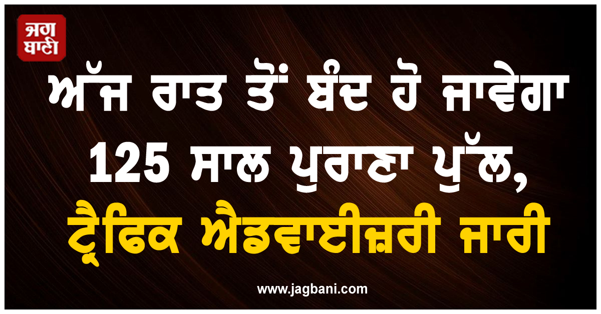 ਅੱਜ ਰਾਤ ਤੋਂ ਬੰਦ ਹੋ ਜਾਵੇਗਾ 125 ਸਾਲ ਪੁਰਾਣਾ ਪੁੱਲ, ਟ੍ਰੈਫਿਕ ਐਡਵਾਈਜ਼ਰੀ ਜਾਰੀ