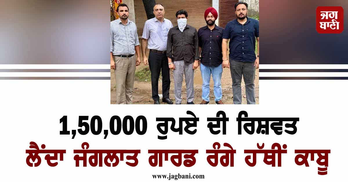 1,50,000 ਰੁਪਏ ਦੀ ਰਿਸ਼ਵਤ ਲੈਂਦਾ ਜੰਗਲਾਤ ਗਾਰਡ ਰੰਗੇ ਹੱਥੀਂ ਕਾਬੂ