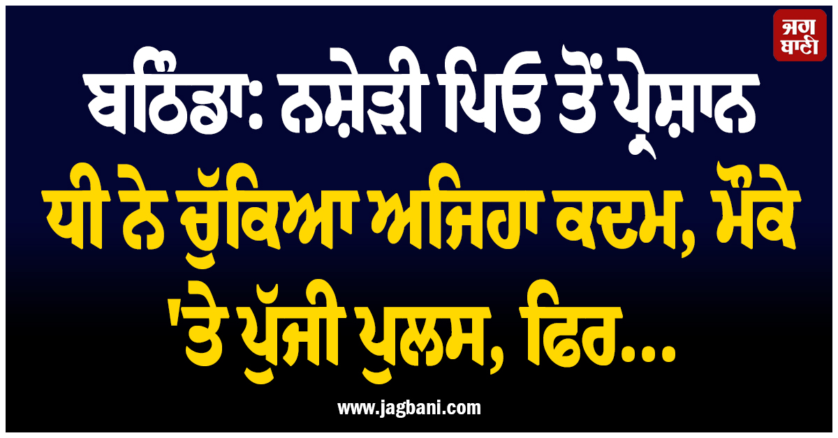 ਬਠਿੰਡਾ: ਨਸ਼ੇੜੀ ਪਿਓ ਤੋਂ ਪ੍ਰੇਸ਼ਾਨ ਧੀ ਨੇ ਚੁੱਕਿਆ ਅਜਿਹਾ ਕਦਮ, ਮੌਕੇ ''ਤੇ ਪੁੱਜੀ ਪੁਲਸ, ਫਿਰ...