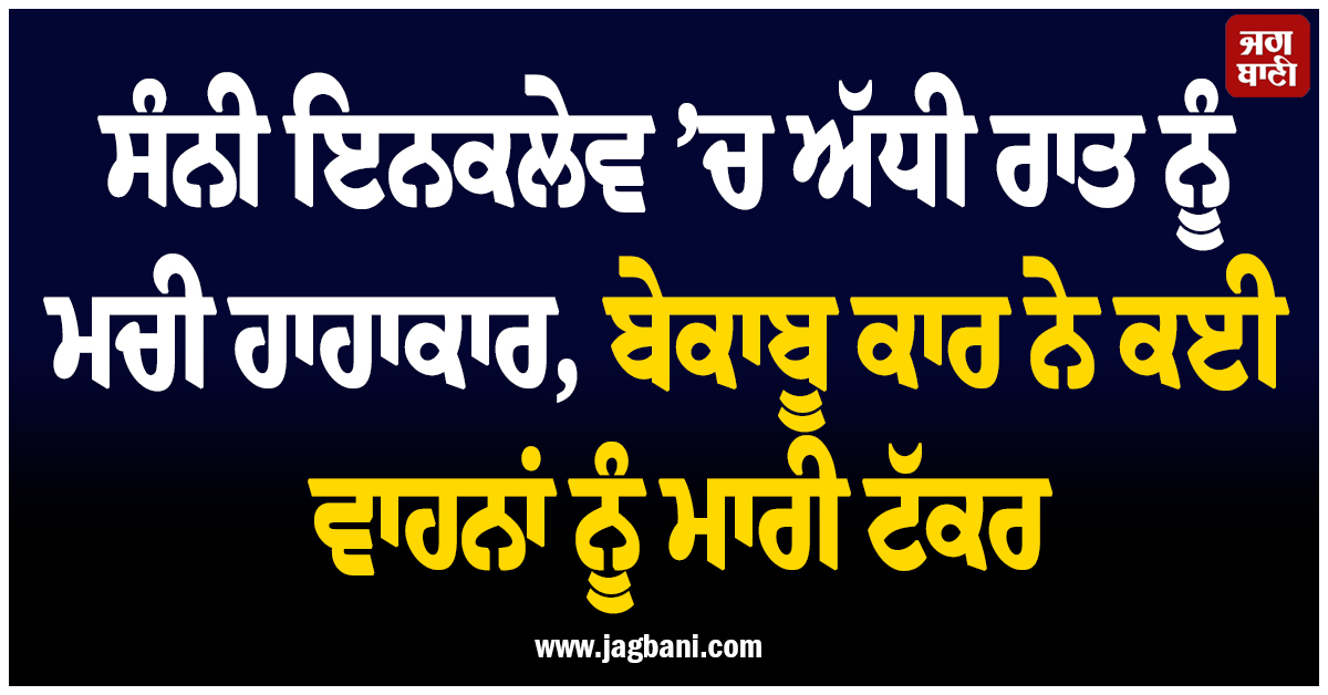 ਸੰਨੀ ਇਨਕਲੇਵ ’ਚ ਅੱਧੀ ਰਾਤ ਨੂੰ ਮਚੀ ਹਾਹਾਕਾਰ, ਬੇਕਾਬੂ ਕਾਰ ਨੇ ਕਈ ਵਾਹਨਾਂ ਨੂੰ ਮਾਰੀ ਟੱਕਰ
