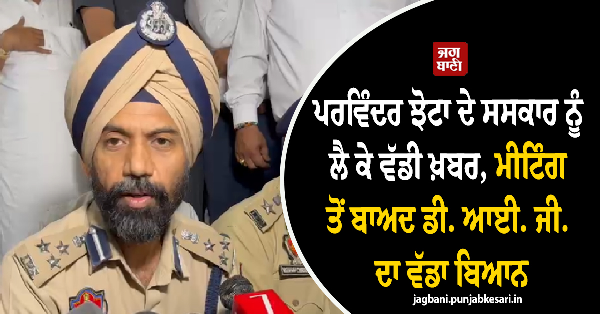 ਪਰਵਿੰਦਰ ਝੋਟਾ ਦੇ ਸਸਕਾਰ ਨੂੰ ਲੈ ਕੇ ਵੱਡੀ ਖ਼ਬਰ, ਮੀਟਿੰਗ ਤੋਂ ਬਾਅਦ ਡੀ. ਆਈ. ਜੀ. ਦਾ ਵੱਡਾ ਬਿਆਨ