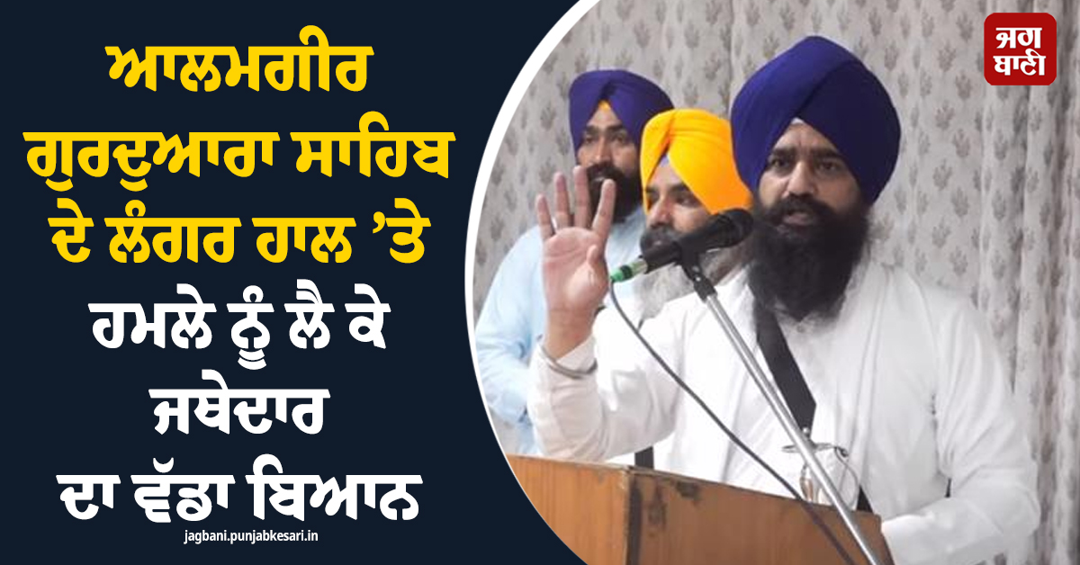 ਆਲਮਗੀਰ ਗੁਰਦੁਆਰਾ ਸਾਹਿਬ ਦੇ ਲੰਗਰ ਹਾਲ ’ਤੇ ਹਮਲੇ ਨੂੰ ਲੈ ਕੇ ਜਥੇਦਾਰ ਦਾ ਵੱਡਾ ਬਿਆਨ