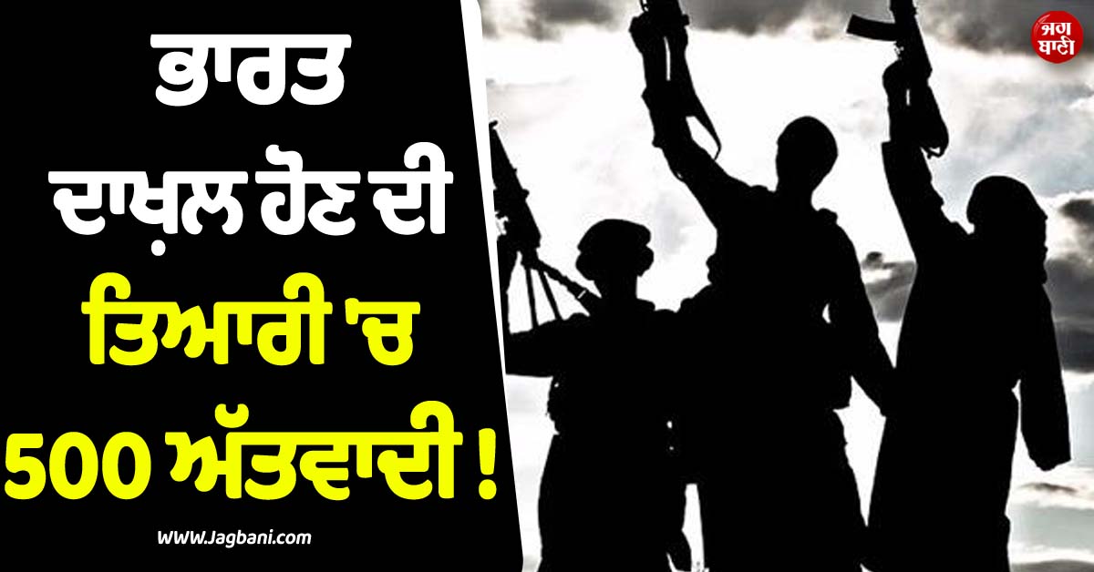 ਭਾਰਤ ਦਾਖ਼ਲ ਹੋਣ ਦੀ ਤਿਆਰੀ ''ਚ 500 ਅੱਤਵਾਦੀ ! ਖ਼ੁਫ਼ੀਆ ਏਜੰਸੀਆਂ ਦੇ ਅਲਰਟ ਮਗਰੋਂ ਬਾਰਡਰ ''ਤੇ ਵਧੀ ਸਖ਼ਤੀ