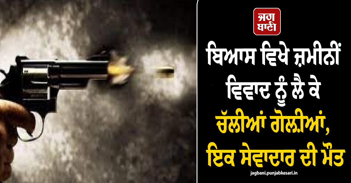 ਬਿਆਸ ਵਿਖੇ ਜ਼ਮੀਨੀਂ ਵਿਵਾਦ ਨੂੰ ਲੈ ਕੇ ਚੱਲੀਆਂ ਗੋਲ਼ੀਆਂ, ਇਕ ਸੇਵਾਦਾਰ ਦੀ ਮੌਤ