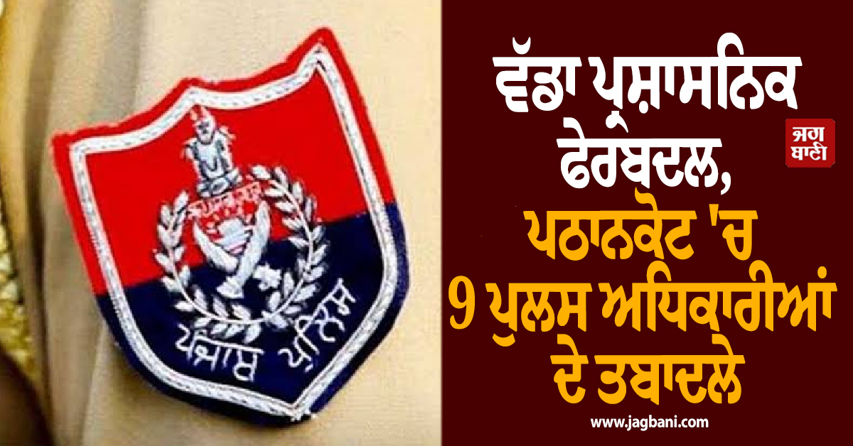 ਵੱਡਾ ਪ੍ਰਸ਼ਾਸਨਿਕ ਫੇਰਬਦਲ, ਪਠਾਨਕੋਟ 'ਚ 9 ਪੁਲਸ ਅਧਿਕਾਰੀਆਂ ਦੇ ਤਬਾਦਲੇ