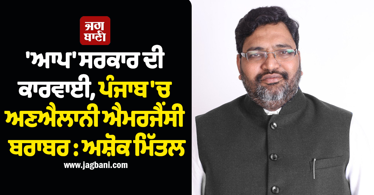 ''ਆਪ'' ਸਰਕਾਰ ਦੀ ਕਾਰਵਾਈ, ਪੰਜਾਬ ''ਚ ਅਣਐਲਾਨੀ ਐਮਰਜੈਂਸੀ ਬਰਾਬਰ : ਅਸ਼ੋਕ ਮਿੱਤਲ