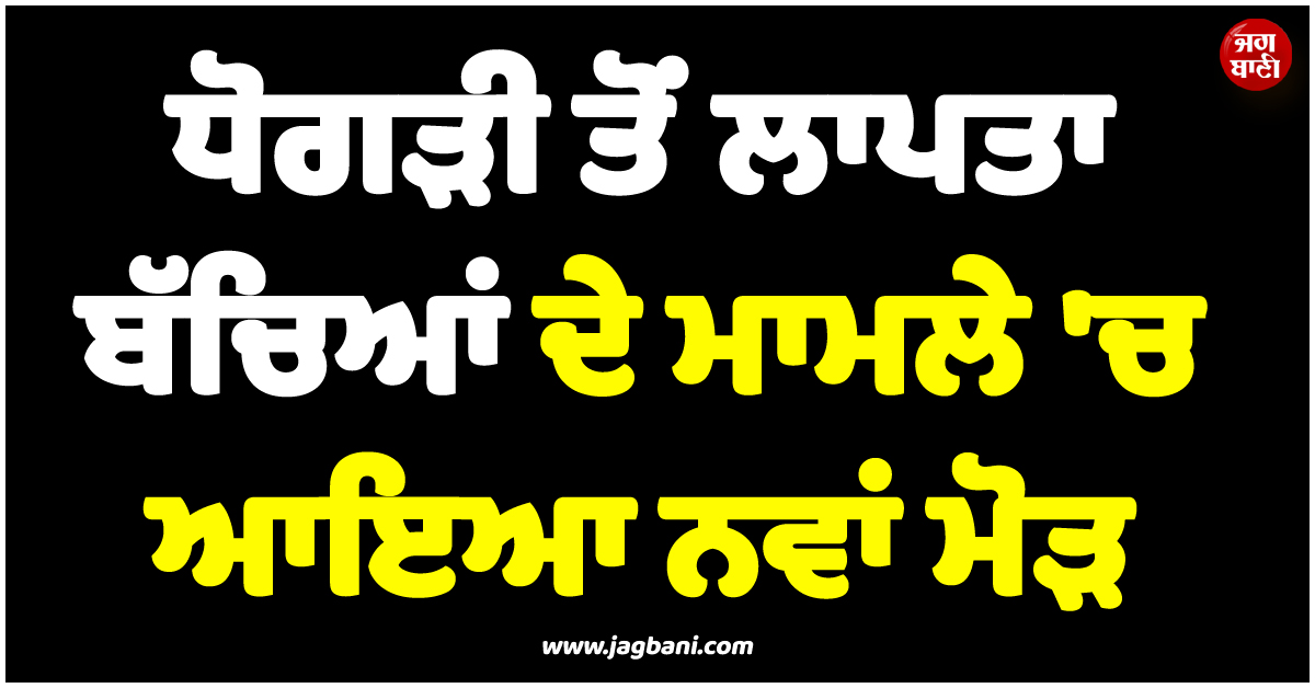 ਪਿੰਡ ਧੋਗੜੀ ਜਲੰਧਰ ਤੋਂ ਲਾਪਤਾ ਹੋਏ 3 ਨਾਬਾਲਗ ਬੱਚਿਆਂ ਦੇ ਮਾਮਲੇ 'ਚ ਆਇਆ ਨਵਾਂ ਮੋੜ