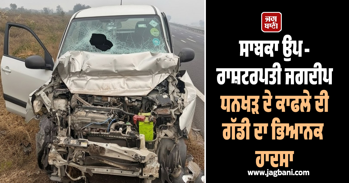 ਸਾਬਕਾ ਉਪ-ਰਾਸ਼ਟਰਪਤੀ ਜਗਦੀਪ ਧਨਖੜ ਦੇ ਕਾਫਲੇ ਦੀ ਗੱਡੀ ਦਾ ਭਿਆਨਕ ਹਾਦਸਾ