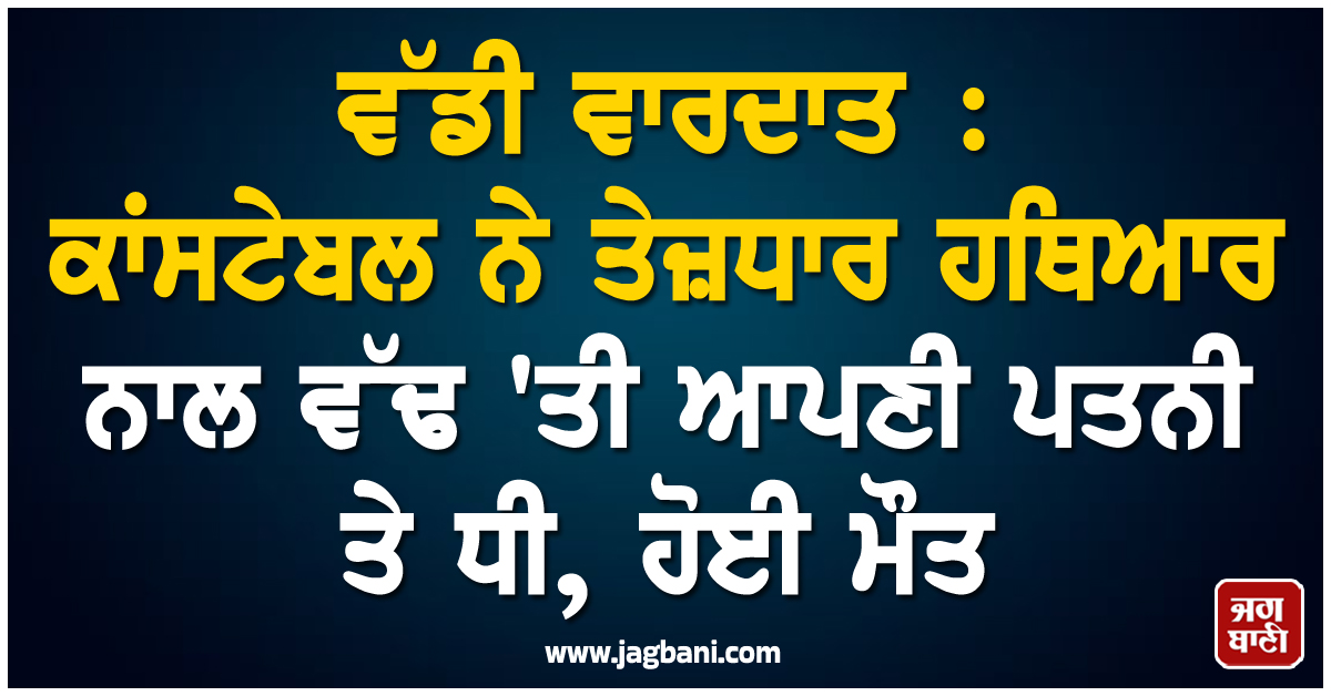 ਵੱਡੀ ਵਾਰਦਾਤ : ਕਾਂਸਟੇਬਲ ਨੇ ਤੇਜ਼ਧਾਰ ਹਥਿਆਰ ਨਾਲ ਵੱਢ 'ਤੀ ਆਪਣੀ ਪਤਨੀ ਤੇ ਧੀ, ਹੋਈ ਮੌਤ