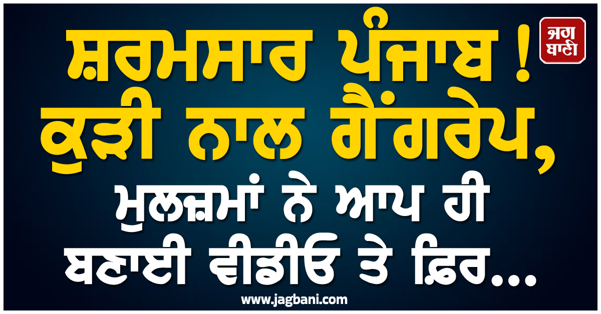 ​​​​​​​ਸ਼ਰਮਸਾਰ ਪੰਜਾਬ! ਕੁੜੀ ਨਾਲ ਗੈਂਗਰੇਪ, ਮੁਲਜ਼ਮਾਂ ਨੇ ਆਪ ਹੀ ਬਣਾਈ ਵੀਡੀਓ ਤੇ ਫ਼ਿਰ...
