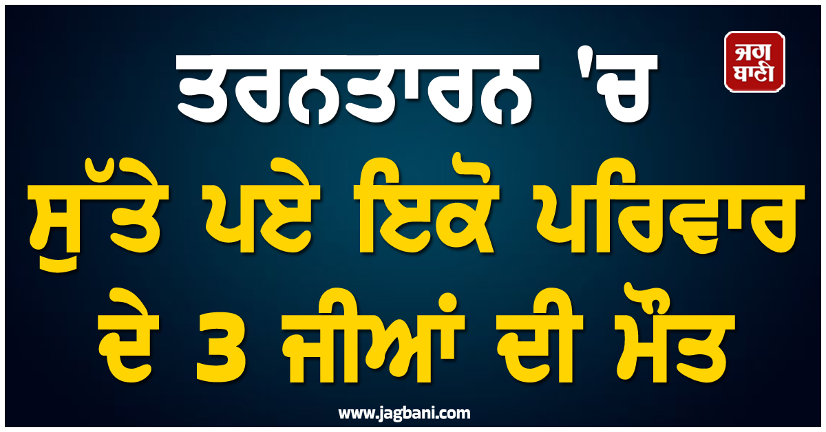 ਤਰਨਤਾਰਨ 'ਚ ਸੁੱਤੇ ਪਏ ਇਕੋ ਪਰਿਵਾਰ ਦੇ 3 ਜੀਆਂ ਦੀ ਮੌਤ, ਪਿੰਡ 'ਚ ਪਸਰਿਆ ਸੋਗ
