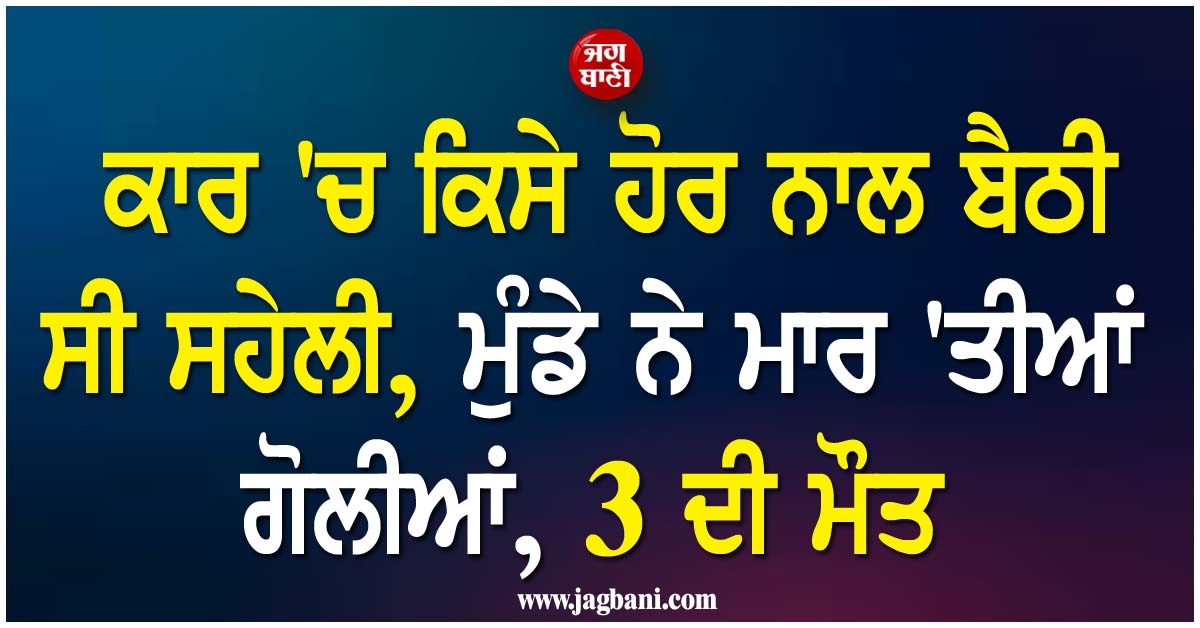 ਕਾਰ 'ਚ ਕਿਸੇ ਹੋਰ ਨਾਲ ਬੈਠੀ ਸੀ ਸਹੇਲੀ, ਮੁੰਡੇ ਨੇ ਮਾਰ 'ਤੀਆਂ ਗੋਲੀਆਂ, 3 ਦੀ ਮੌਤ