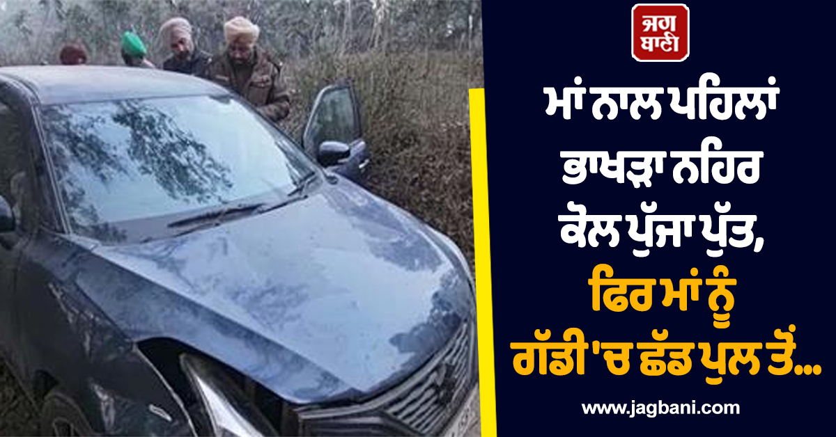 Punjab:ਮਾਂ ਨਾਲ ਪਹਿਲਾਂ ਭਾਖੜਾ ਨਹਿਰ ਕੋਲ ਪੁੱਜਾ ਪੁੱਤ, ਫਿਰ ਮਾਂ ਨੂੰ ਗੱਡੀ ''ਚ ਛੱਡ ਪੁਲ ਤੋਂ ਕੀਤਾ ਉਹ ਜੋ ਸੋਚਿਆ ਨਾ