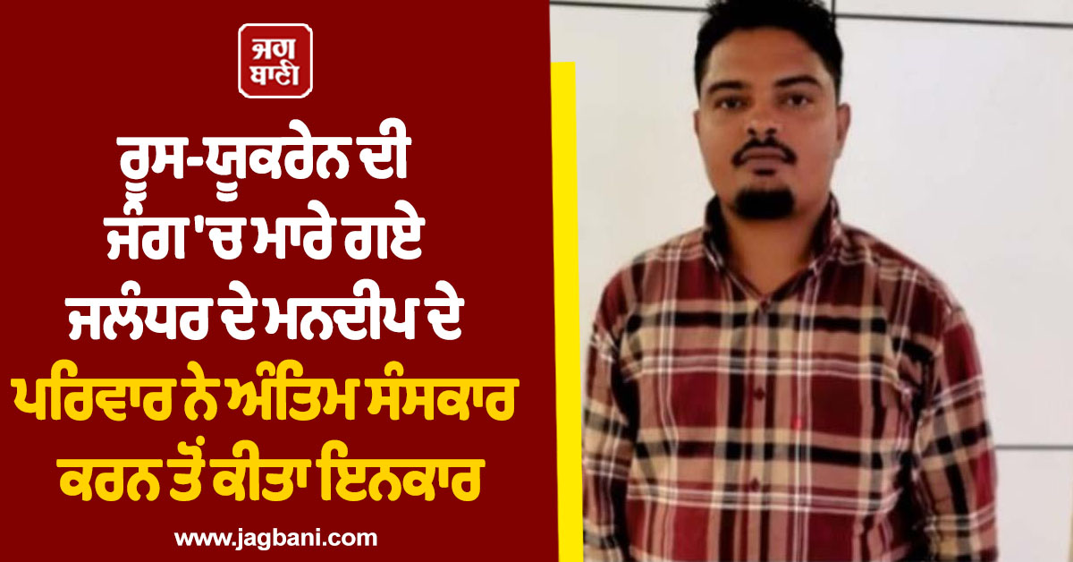 ਰੂਸ-ਯੂਕਰੇਨ ਦੀ ਜੰਗ 'ਚ ਮਾਰੇ ਗਏ ਜਲੰਧਰ ਦੇ ਮਨਦੀਪ ਦੇ ਪਰਿਵਾਰ ਨੇ ਅੰਤਿਮ ਸੰਸਕਾਰ ਕਰਨ ਤੋਂ ਕੀਤਾ ਇਨਕਾਰ