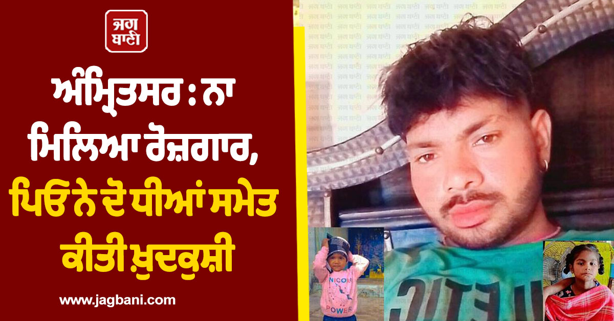 ਅੰਮ੍ਰਿਤਸਰ : ਨਾ ਮਿਲਿਆ ਰੋਜ਼ਗਾਰ, ਪਿਓ ਨੇ ਦੋ ਧੀਆਂ ਸਮੇਤ ਕੀਤੀ ਖ਼ੁਦਕੁਸ਼ੀ